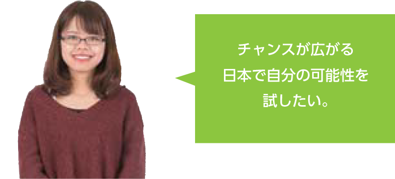 チャンスが広がる日本で自分の可能性を試したい。