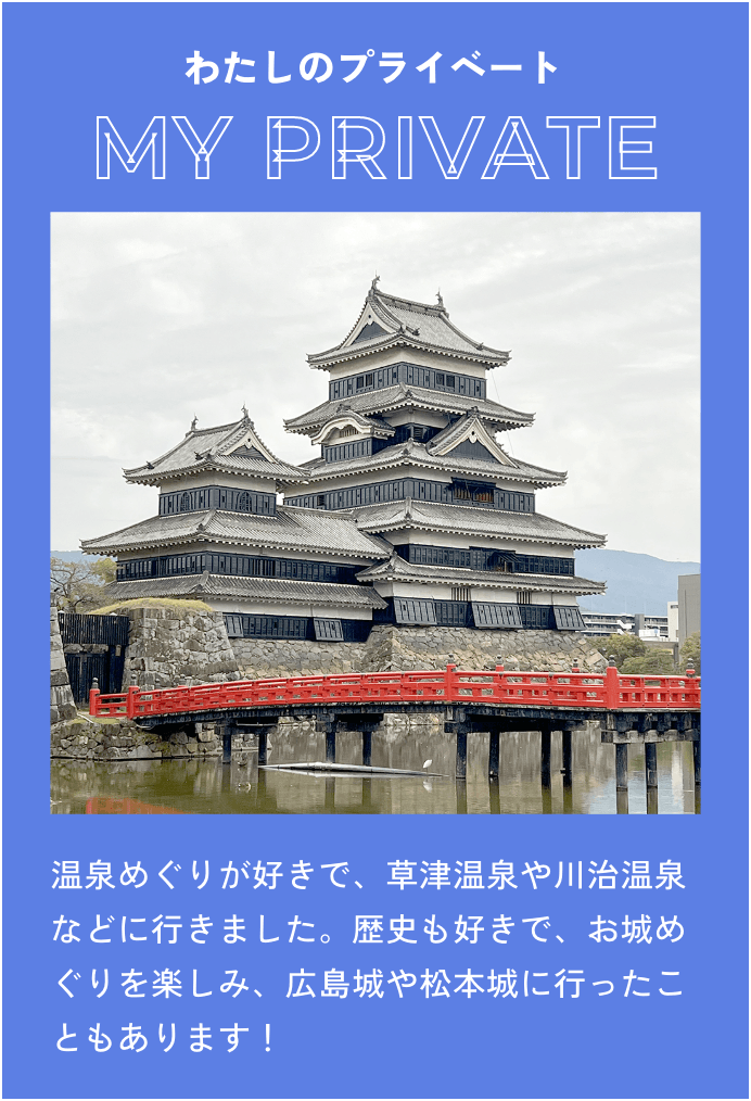 温泉めぐりが好きで、草津温泉や川治温泉などに行きました。歴史も好きで、お城めぐりを楽しみ、広島城や松本城に行ったこともあります！
