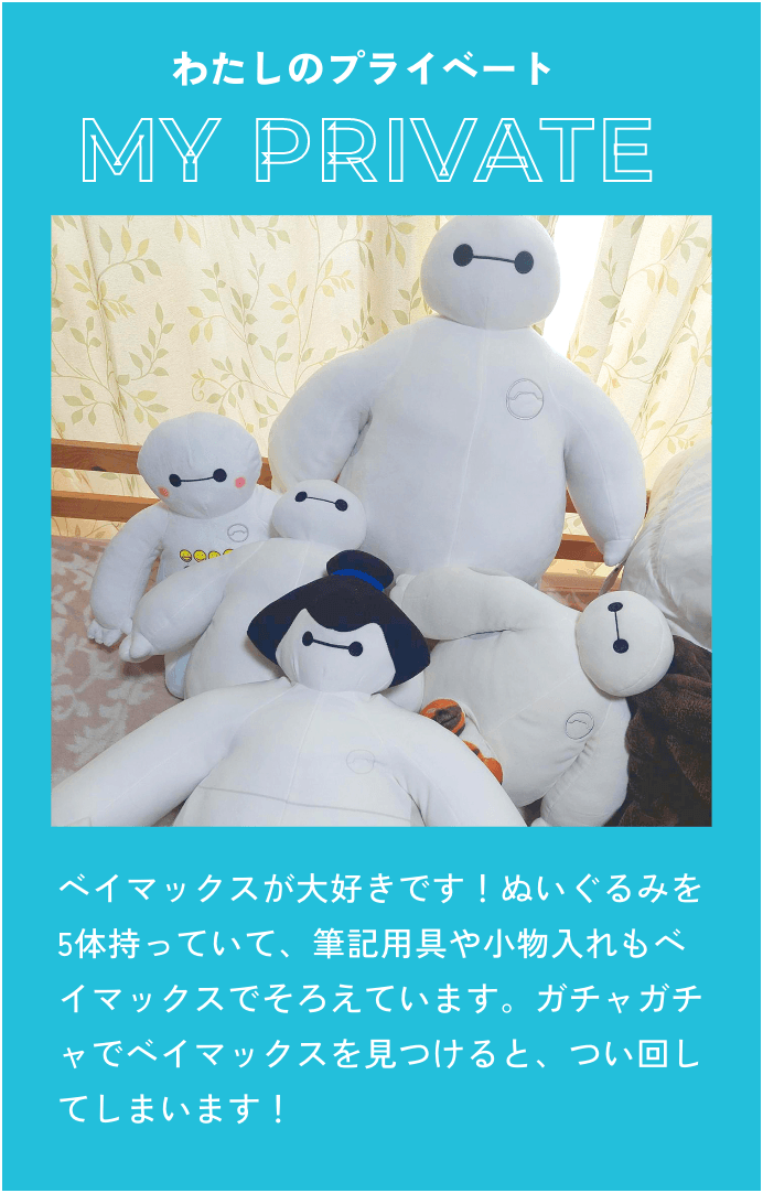 ベイマックスが大好きです！ぬいぐるみを5体持っていて、筆記用具や小物入れもベイマックスでそろえています。ガチャガチャでベイマックスを見つけると、つい回してしまいます！
