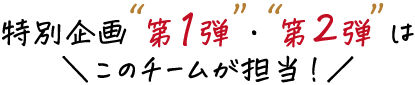 特別企画 第1弾・第2弾 はこのチームが担当!!