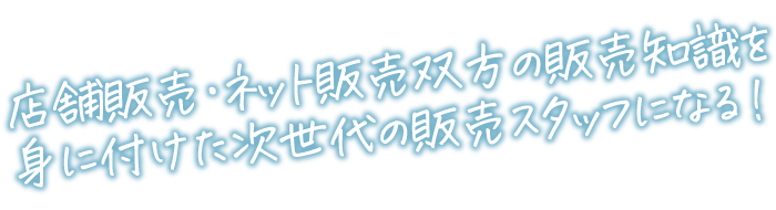 店舗販売・ネット販売双方の販売知識を身に付けた次世代の販売スタッフになる！