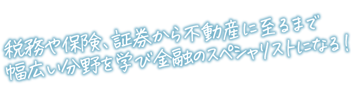 税務や保険、証券から不動産に至るまで幅広い分野を学び<br>金融のスペシャリストになる！