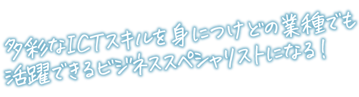 多彩なICTスキルを身につけどの業種でも活躍できるビジネススペシャリストになる！