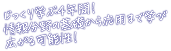 じっくり学ぶ４年間！情報分野の基礎から応用まで学び広がる可能性！