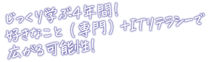 じっくり学ぶ４年間！好きなこと（専門）+ITリテラシーで広がる可能性!