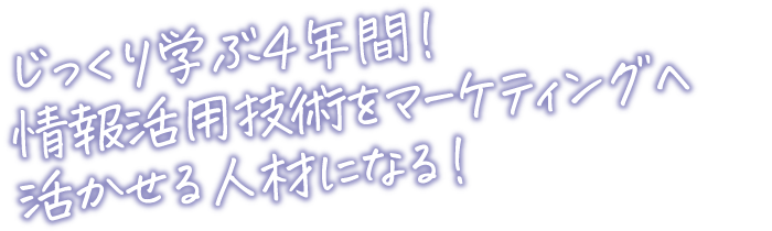 じっくり学ぶ４年間！情報活用技術をマーケティングへ活かせる人材になる！