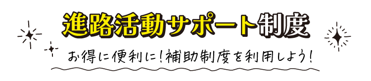 進路活動サポート制度　お得に便利に!補助制度を利用しよう!