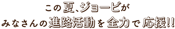 この夏、ジョービがみなさんの進路活動を全力で応援！！