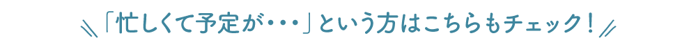 「忙しくて予定が・・・」という方はこちらもチェック！